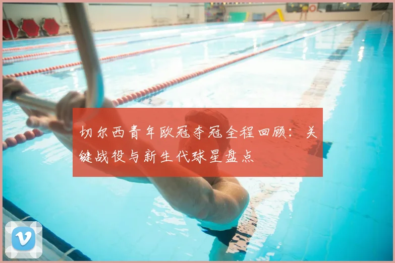 切尔西青年欧冠夺冠全程回顾：关键战役与新生代球星盘点