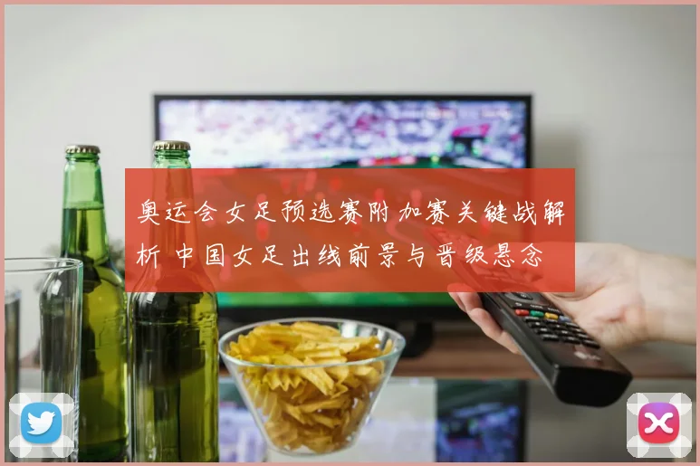 奥运会女足预选赛附加赛关键战解析 中国女足出线前景与晋级悬念
