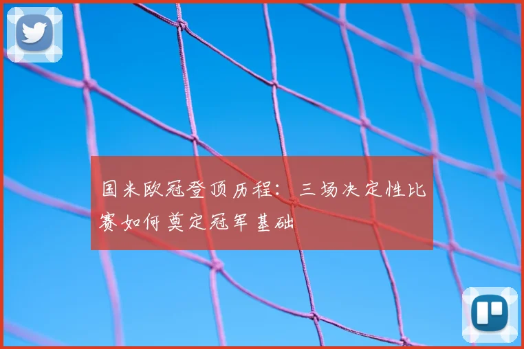国米欧冠登顶历程：三场决定性比赛如何奠定冠军基础