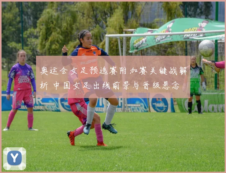 奥运会女足预选赛附加赛关键战解析 中国女足出线前景与晋级悬念