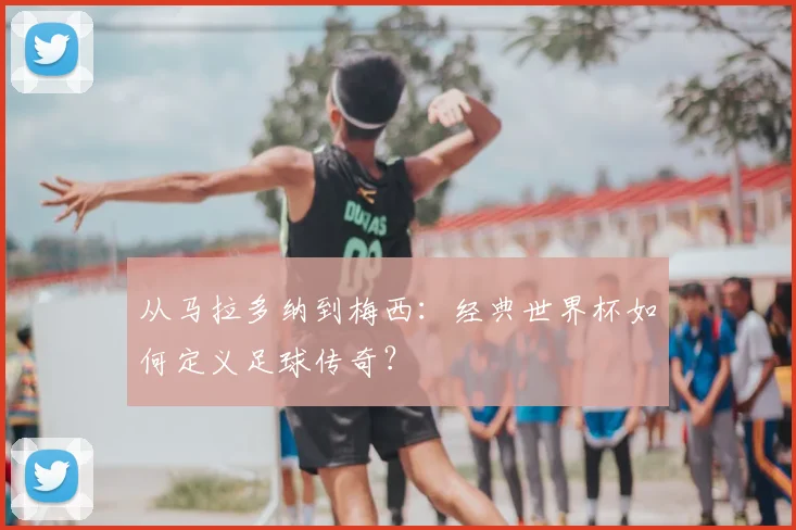 从马拉多纳到梅西:经典世界杯如何定义足球传奇?