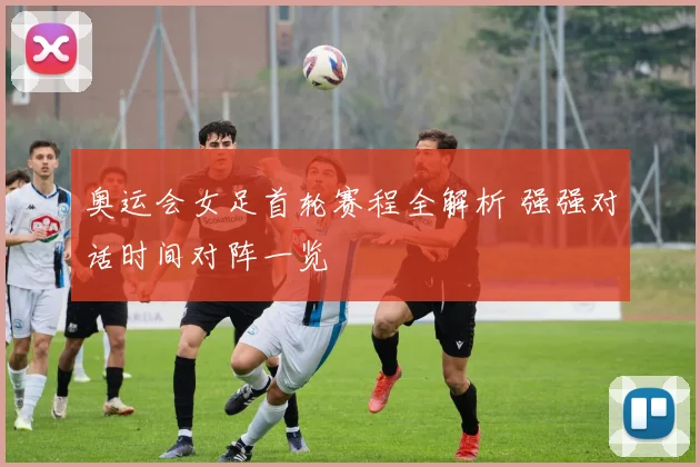 奥运会女足首轮赛程全解析 强强对话时间对阵一览
