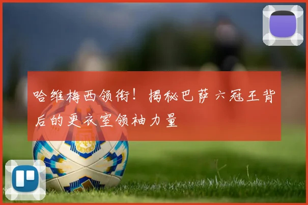 哈维梅西领衔！揭秘巴萨六冠王背后的更衣室领袖力量