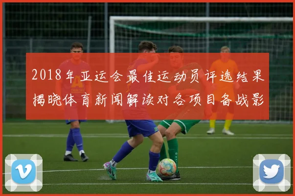 2018年亚运会最佳运动员评选结果揭晓体育新闻解读对各项目备战影响