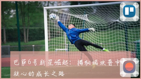 巴萨6号新星崛起：揭秘诺坎普中场核心的成长之路