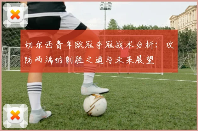切尔西青年欧冠夺冠战术分析：攻防两端的制胜之道与未来展望