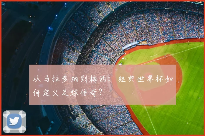 从马拉多纳到梅西：经典世界杯如何定义足球传奇？